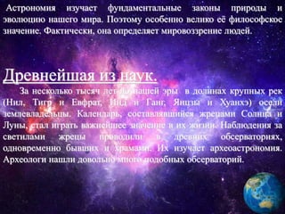 Астрономия изучает фундаментальные законы природы и
эволюцию нашего мира. Поэтому особенно велико её философское
значение. Фактически, она определяет мировоззрение людей.
Древнейшая из наук.
За несколько тысяч лет до нашей эры в долинах крупных рек
(Нил, Тигр и Евфрат, Инд и Ганг, Янцзы и Хуанхэ) осели
землевладельцы. Календарь, составлявшийся жрецами Солнца и
Луны, стал играть важнейшее значение в их жизни. Наблюдения за
светилами жрецы проводили в древних обсерваториях,
одновременно бывших и храмами. Их изучает археоастрономия.
Археологи нашли довольно много подобных обсерваторий.
 