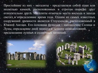 Простейшие из них - мегалиты - представляли собой один или
несколько камней, расположенных в строгом порядке друг
относительно друга. Мегалиты отмечали места восхода и захода
светил в определенное время года. Одним из самых известных
сооружений древности является Стоунхендж, расположенный в
Южной Англии. Его основная функция – наблюдение Солнца и
Луны, определение дней зимнего и летнего солнцестояний,
предсказание лунных и солнечных затмений.
 