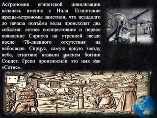 Астрономия египетской цивилизации
началась именно с Нила. Египетские
жрецы-астрономы заметили, что незадолго
до начала подъёма воды происходят два
события: летнее солнцестояние и первое
появление Сириуса на утренней звезде
после 70-дневного отсутствия на
небосводе. Сириус, самую яркую звезду
неба, египтяне назвали именем богини
Сопдет. Греки произносили это имя как
«Сотис».
 