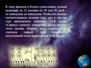 К тому времени в Египте существовал лунный
календарь из 12 месяцев по 29 или 30 дней –
от новолуния до новолуния. Чтобы его месяцы
соответствовали сезонам года, раз в два-три
года приходилось добавлять 13-й месяц.
«Сириус» помогал определять время вставки
этого месяца. Первым днём лунного года
считался первый день новолуния,
наступавший после возвращения этой звезды.
 
