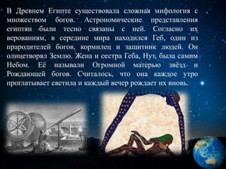 В Древнем Египте существовала сложная мифология с
множеством богов. Астрономические представления
египтян были тесно связаны с ней. Согласно их
верованиям, в середине мира находился Геб, один из
прародителей богов, кормилец и защитник людей. Он
олицетворял Землю. Жена и сестра Геба, Нут, была самим
Небом. Её называли Огромной матерью звёзд и
Рождающей богов. Считалось, что она каждое утро
проглатывает светила и каждый вечер рождает их вновь.
 