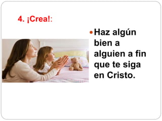4. ¡Crea!:
Haz algún
bien a
alguien a fin
que te siga
en Cristo.
 