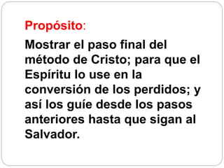 Propósito:
Mostrar el paso final del
método de Cristo; para que el
Espíritu lo use en la
conversión de los perdidos; y
así los guíe desde los pasos
anteriores hasta que sigan al
Salvador.
 