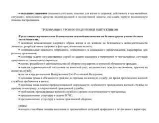 • овладение умениями оценивать ситуации, опасные для жизни и здоровья; действовать в чрезвычайных
ситуациях; использовать средства индивидуальной и коллективной защиты; оказывать первую медицинскую
помощь пострадавшим.
ТРЕБОВАНИЯ К УРОВНЮ ПОДГОТОВКИ ВЫПУСКНИКОВ
В результате изучения основ безопасности жизнедеятельности на базовом уровне ученик должен
знать/понимать:
• основные составляющие здорового образа жизни и их влияние на безопасность жизнедеятельности
личности; репродуктивное здоровье и факторы, влияющие на него;
• потенциальные опасности природного, техногенного и социального происхождения, характерные для
региона проживания;
• основные задачи государственных служб по защите населения и территорий от чрезвычайных ситуаций
природного и техногенного характера;
• основы российского законодательства об обороне государства и воинской обязанности граждан;
• порядок первоначальной постановки на воинский учет, медицинского освидетельствования, призыва на
военную службу;
• состав и предназначение Вооруженных Сил Российской Федерации;
• основные права и обязанности граждан до призыва на военную службу, во время прохождения военной
службы и пребывания в запасе;
• основные виды военно-профессиональной деятельности; особенности прохождения военной службы по
призыву и контракту, альтернативной гражданской службы;
• требования, предъявляемые военной службой к уровню подготовленности призывника;
• предназначение, структуру и задачи РСЧС;
• предназначение, структуру и задачи гражданской обороны;
уметь:
• владеть способами защиты населения от чрезвычайных ситуаций природного и техногенного характера;
 