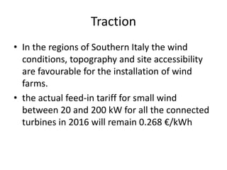 Traction
• In the regions of Southern Italy the wind
conditions, topography and site accessibility
are favourable for the installation of wind
farms.
• the actual feed-in tariff for small wind
between 20 and 200 kW for all the connected
turbines in 2016 will remain 0.268 €/kWh
 