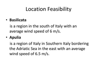 Location Feasibility
• Basilicata
is a region in the south of Italy with an
average wind speed of 6 m/s.
• Apulia
is a region of Italy in Southern Italy bordering
the Adriatic Sea in the east with an average
wind speed of 6.5 m/s.
 