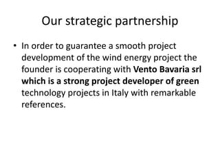 Our strategic partnership
• In order to guarantee a smooth project
development of the wind energy project the
founder is cooperating with Vento Bavaria srl
which is a strong project developer of green
technology projects in Italy with remarkable
references.
 