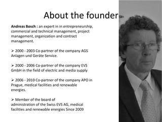 About the founder
Andreas Bosch : an expert in in entrepreneurship,
commercial and technical management, project
management, organization and contract
management.
 2000 - 2003 Co-partner of the company AGS
Anlagen und Geräte Service.
 2000 - 2006 Co-partner of the company EVS
GmbH in the field of electric and media supply
 2006 - 2010 Co-partner of the company APO in
Prague, medical facilities and renewable
energies.
 Member of the board of
administration of the Swiss EVS AG, medical
facilities and renewable energies Since 2009
 