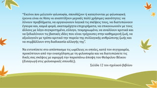 “Εκείνοι που μελετούν φιλοσοφία, σπουδάζουν ή καταγίνονται με φιλοσοφική
έρευνα είναι σε θέση να αναπτύξουν μερικές πολύ χρήσιμες ικανότητες: να
λύνουν προβλήματα, να οργανώνουν λογικά τις σκέψεις τους, να διατυπώνουν
έγκυρα και, καμιά φορά, ακαταμάχητα επιχειρήματα, να επικοινωνούν με τους
άλλους με λόγο συγκροτημένο, εύλογο, τεκμηριωμένο, να αναλύουν κριτικά και
να ξεδιαλύνουν τις βασικές ιδέες που είναι τρέχουσες στην καθημερινή ζωή, να
αξιολογούν με τρόπο κριτικό την πορεία της συλλογικής ανθρώπινης ζωής και
να συμβάλλουν στη διαδικασία αλλαγής της”.
Να εντοπίσετε στο απόσπασμα τις ωφέλειες οι οποίες, κατά τον συγγραφέα,
προκύπτουν από την ενασχόληση με τη φιλοσοφία και να διατυπώσετε τις
δικές σας σκέψεις με αφορμή την παραπάνω άποψη του Θεόφιλου Βέικου
(Εισαγωγή στις φιλοσοφικές σπουδές).
Σελίδα 12 του σχολικού βιβλίου
 