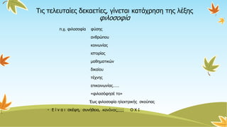 Τις τελευταίες δεκαετίες, γίνεται κατάχρηση της λέξης
φιλοσοφία
π.χ. φιλοσοφία φύσης
ανθρώπου
κοινωνίας
ιστορίας
μαθηματικών
δικαίου
τέχνης
επικοινωνίας……
«φιλοσόφησέ το»
Έως φιλοσοφία ηλεκτρικής σκούπας
• Ε ί ν α ι σκέψη, συνήθεια, κανόνας;;;;; Ο Χ Ι
 