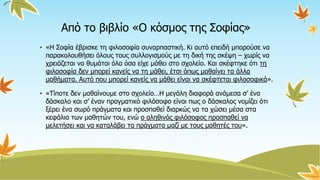Από το βιβλίο «Ο κόσμος της Σοφίας»
• «Η Σοφία έβρισκε τη φιλοσοφία συναρπαστική. Κι αυτό επειδή μπορούσε να
παρακολουθήσει όλους τους συλλογισμούς με τη δική της σκέψη – χωρίς να
χρειάζεται να θυμάται όλα όσα είχε μάθει στο σχολείο. Και σκέφτηκε ότι τη
φιλοσοφία δεν μπορεί κανείς να τη μάθει, έτσι όπως μαθαίνει τα άλλα
μαθήματα. Αυτό που μπορεί κανείς να μάθει είναι να σκέφτεται φιλοσοφικά».
• «Τίποτε δεν μαθαίνουμε στο σχολείο…Η μεγάλη διαφορά ανάμεσα σ’ ένα
δάσκαλο και σ’ έναν πραγματικό φιλόσοφο είναι πως ο δάσκαλος νομίζει ότι
ξέρει ένα σωρό πράγματα και προσπαθεί διαρκώς να τα χώσει μέσα στα
κεφάλια των μαθητών του, ενώ ο αληθινός φιλόσοφος προσπαθεί να
μελετήσει και να καταλάβει τα πράγματα μαζί με τους μαθητές του».
 