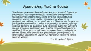 Αριστοτέλης, Μετά τα Φυσικά
"Από θαυμασμό και απορία οι άνθρωποι και τώρα και παλιά άρχισαν να
φιλοσοφούν· πρωταρχικά θαύμαζαν τα παράδοξα φαινόμενα που
παρουσιάζονταν μπροστά τους, έπειτα σιγά σιγά και προοδευτικά
απορούσαν και για τα πιο μεγάλα, παραδείγματος χάριν για τις
μεταβολές της σελήνης, για τα φαινόμενα του ήλιου και των άστρων και
για τη γένεση των πάντων. Όποιος όμως θαυμάζει και απορεί, έχει την
ιδέα πως βρίσκεται σε άγνοια (γι' αυτό και όποιος αγαπά τον μύθο είναι
από μια άποψη και φιλόσοφος, γιατί ο μύθος περιλαμβάνει θαυμαστά
συμβάντα). Ώστε, μιας και φιλοσόφησαν προσπαθώντας να ξεφύγουν
από την άγνοια, είναι φανερό πως φιλοσόφησαν για να μπορούν να
κατανοήσουν θεωρητικά τη μορφή των πραγμάτων και όχι για κάποια
πρακτική χρήση".
Σελ. 11 σχολικού βιβλίου
 