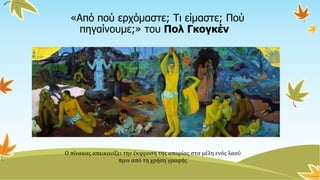 «Από πού ερχόμαστε; Τι είμαστε; Πού
πηγαίνουμε;» του Πολ Γκογκέν
Ο πίνακας απεικονίζει την έκφραση της απορίας στα μέλη ενός λαού
πριν από τη χρήση γραφής
 