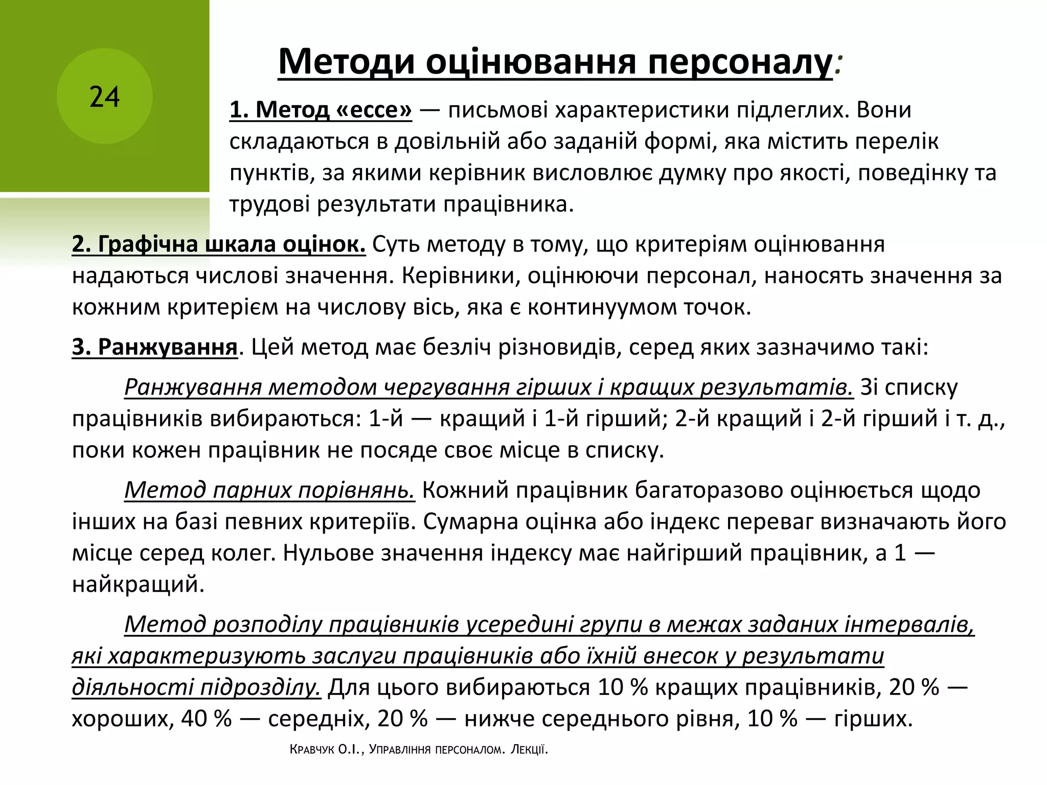 Методи оцінювання персоналу:
24
КРАВЧУК О.І., УПРАВЛІННЯ ПЕРСОНАЛОМ. ЛЕКЦІЇ.
1. Метод «ессе» — письмові характеристики підлеглих. Вони
складаються в довільній або заданій формі, яка містить перелік
пунктів, за якими керівник висловлює думку про якості, поведінку та
трудові результати працівника.
2. Графічна шкала оцінок. Суть методу в тому, що критеріям оцінювання
надаються числові значення. Керівники, оцінюючи персонал, наносять значення за
кожним критерієм на числову вісь, яка є континуумом точок.
3. Ранжування. Цей метод має безліч різновидів, серед яких зазначимо такі:
Ранжування методом чергування гірших і кращих результатів. Зі списку
працівників вибираються: 1-й — кращий і 1-й гірший; 2-й кращий і 2-й гірший і т. д.,
поки кожен працівник не посяде своє місце в списку.
Метод парних порівнянь. Кожний працівник багаторазово оцінюється щодо
інших на базі певних критеріїв. Сумарна оцінка або індекс переваг визначають його
місце серед колег. Нульове значення індексу має найгірший працівник, а 1 —
найкращий.
Метод розподілу працівників усередині групи в межах заданих інтервалів,
які характеризують заслуги працівників або їхній внесок у результати
діяльності підрозділу. Для цього вибираються 10 % кращих працівників, 20 % —
хороших, 40 % — середніх, 20 % — нижче середнього рівня, 10 % — гірших.
 