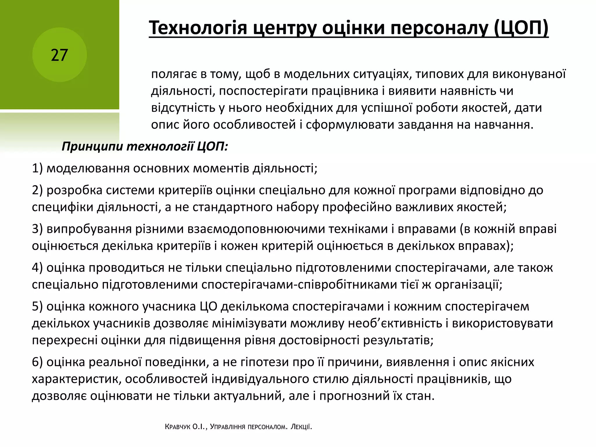 Технологія центру оцінки персоналу (ЦОП)
27
КРАВЧУК О.І., УПРАВЛІННЯ ПЕРСОНАЛОМ. ЛЕКЦІЇ.
полягає в тому, щоб в модельних ситуаціях, типових для виконуваної
діяльності, поспостерігати працівника і виявити наявність чи
відсутність у нього необхідних для успішної роботи якостей, дати
опис його особливостей і сформулювати завдання на навчання.
Принципи технології ЦОП:
1) моделювання основних моментів діяльності;
2) розробка системи критеріїв оцінки спеціально для кожної програми відповідно до
специфіки діяльності, а не стандартного набору професійно важливих якостей;
3) випробування різними взаємодоповнюючими техніками і вправами (в кожній вправі
оцінюється декілька критеріїв і кожен критерій оцінюється в декількох вправах);
4) оцінка проводиться не тільки спеціально підготовленими спостерігачами, але також
спеціально підготовленими спостерігачами-співробітниками тієї ж організації;
5) оцінка кожного учасника ЦО декількома спостерігачами і кожним спостерігачем
декількох учасників дозволяє мінімізувати можливу необ’єктивність і використовувати
перехресні оцінки для підвищення рівня достовірності результатів;
6) оцінка реальної поведінки, а не гіпотези про її причини, виявлення і опис якісних
характеристик, особливостей індивідуального стилю діяльності працівників, що
дозволяє оцінювати не тільки актуальний, але і прогнозний їх стан.
 