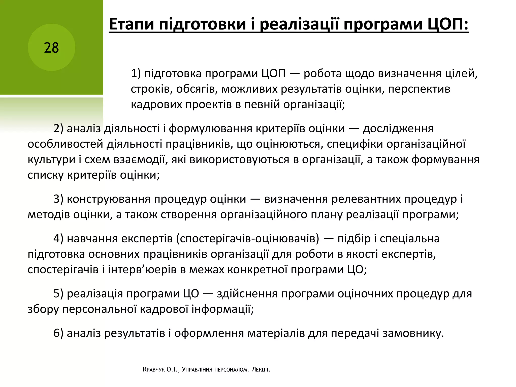Етапи підготовки і реалізації програми ЦОП:
28
КРАВЧУК О.І., УПРАВЛІННЯ ПЕРСОНАЛОМ. ЛЕКЦІЇ.
1) підготовка програми ЦОП — робота щодо визначення цілей,
строків, обсягів, можливих результатів оцінки, перспектив
кадрових проектів в певній організації;
2) аналіз діяльності і формулювання критеріїв оцінки — дослідження
особливостей діяльності працівників, що оцінюються, специфіки організаційної
культури і схем взаємодії, які використовуються в організації, а також формування
списку критеріїв оцінки;
3) конструювання процедур оцінки — визначення релевантних процедур і
методів оцінки, а також створення організаційного плану реалізації програми;
4) навчання експертів (спостерігачів-оцінювачів) — підбір і спеціальна
підготовка основних працівників організації для роботи в якості експертів,
спостерігачів і інтерв’юерів в межах конкретної програми ЦО;
5) реалізація програми ЦО — здійснення програми оціночних процедур для
збору персональної кадрової інформації;
6) аналіз результатів і оформлення матеріалів для передачі замовнику.
 