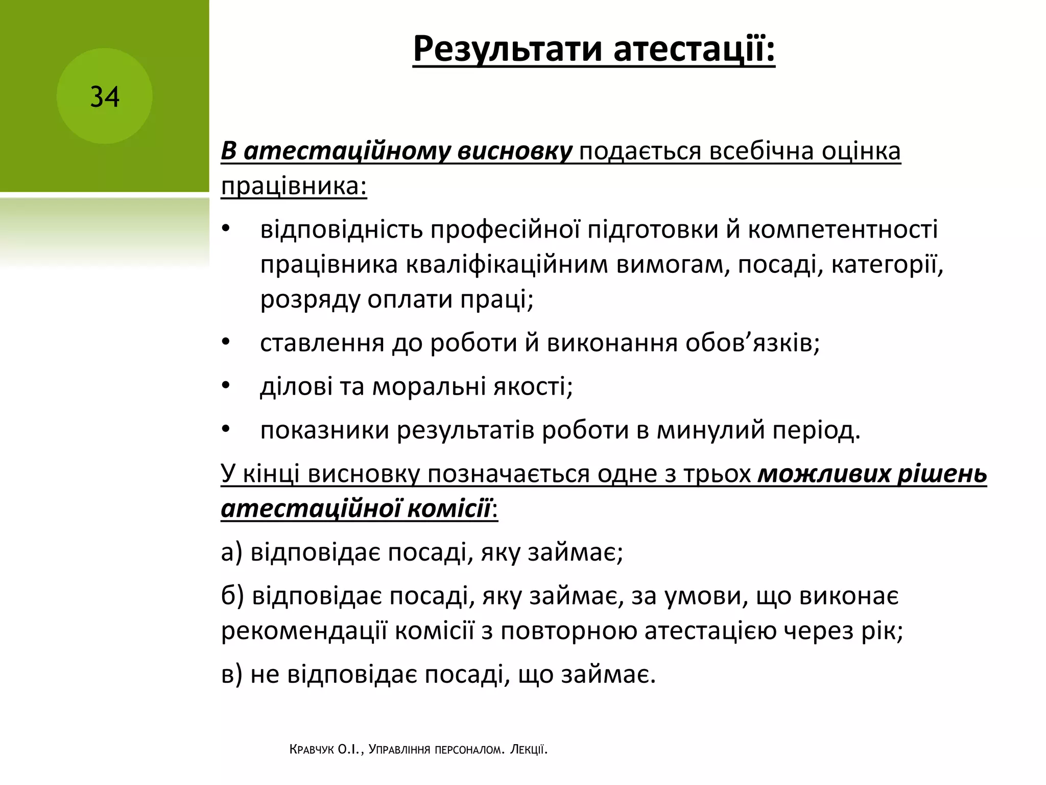 Результати атестації:
34
КРАВЧУК О.І., УПРАВЛІННЯ ПЕРСОНАЛОМ. ЛЕКЦІЇ.
В атестаційному висновку подається всебічна оцінка
працівника:
• відповідність професійної підготовки й компетентності
працівника кваліфікаційним вимогам, посаді, категорії,
розряду оплати праці;
• ставлення до роботи й виконання обов’язків;
• ділові та моральні якості;
• показники результатів роботи в минулий період.
У кінці висновку позначається одне з трьох можливих рішень
атестаційної комісії:
а) відповідає посаді, яку займає;
б) відповідає посаді, яку займає, за умови, що виконає
рекомендації комісії з повторною атестацією через рік;
в) не відповідає посаді, що займає.
 