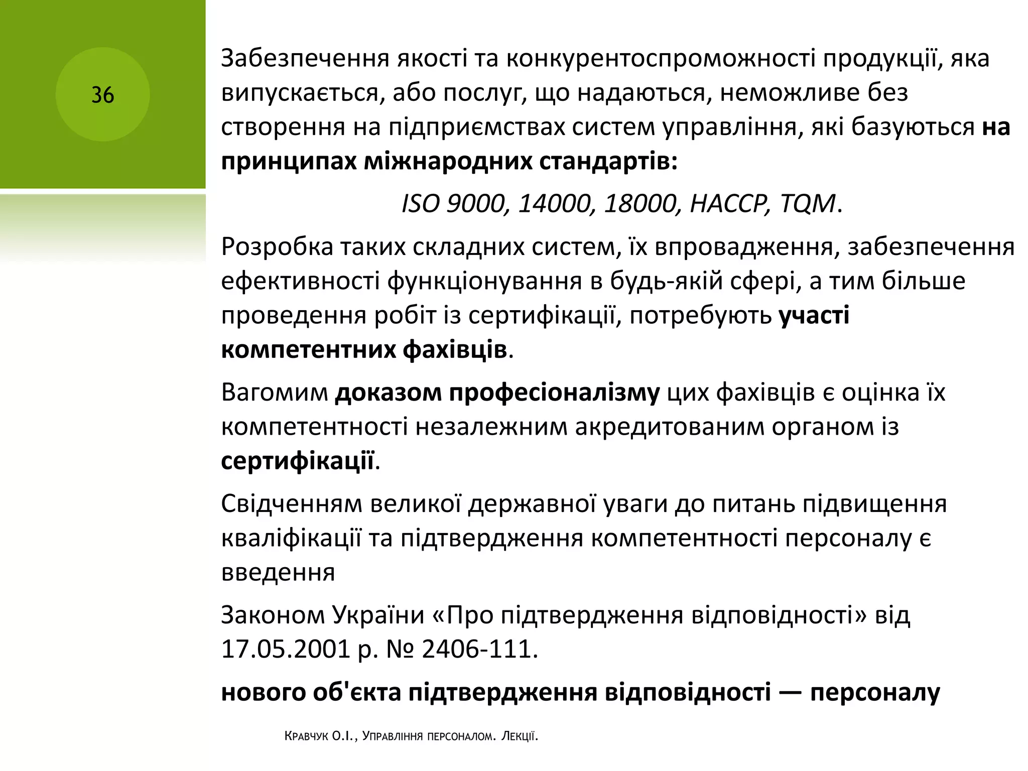 КРАВЧУК О.І., УПРАВЛІННЯ ПЕРСОНАЛОМ. ЛЕКЦІЇ.
36
Забезпечення якості та конкурентоспроможності продукції, яка
випускається, або послуг, що надаються, неможливе без
створення на підприємствах систем управління, які базуються на
принципах міжнародних стандартів:
ISO 9000, 14000, 18000, НАССР, TQM.
Розробка таких складних систем, їх впровадження, забезпечення
ефективності функціонування в будь-якій сфері, а тим більше
проведення робіт із сертифікації, потребують участі
компетентних фахівців.
Вагомим доказом професіоналізму цих фахівців є оцінка їх
компетентності незалежним акредитованим органом із
сертифікації.
Свідченням великої державної уваги до питань підвищення
кваліфікації та підтвердження компетентності персоналу є
введення
Законом України «Про підтвердження відповідності» від
17.05.2001 р. № 2406-111.
нового об'єкта підтвердження відповідності — персоналу
 