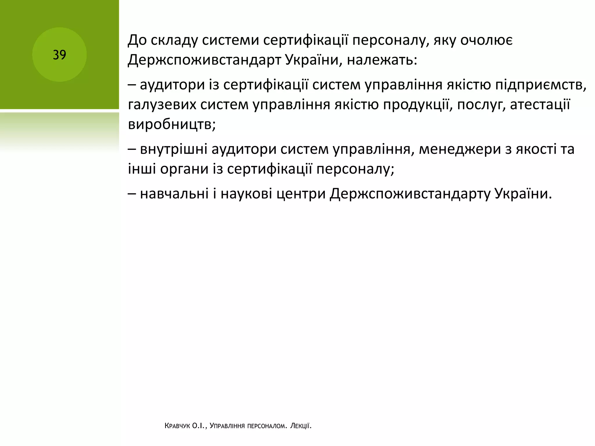 КРАВЧУК О.І., УПРАВЛІННЯ ПЕРСОНАЛОМ. ЛЕКЦІЇ.
39
До складу системи сертифікації персоналу, яку очолює
Держспоживстандарт України, належать:
– аудитори із сертифікації систем управління якістю підприємств,
галузевих систем управління якістю продукції, послуг, атестації
виробництв;
– внутрішні аудитори систем управління, менеджери з якості та
інші органи із сертифікації персоналу;
– навчальні і наукові центри Держспоживстандарту України.
 
