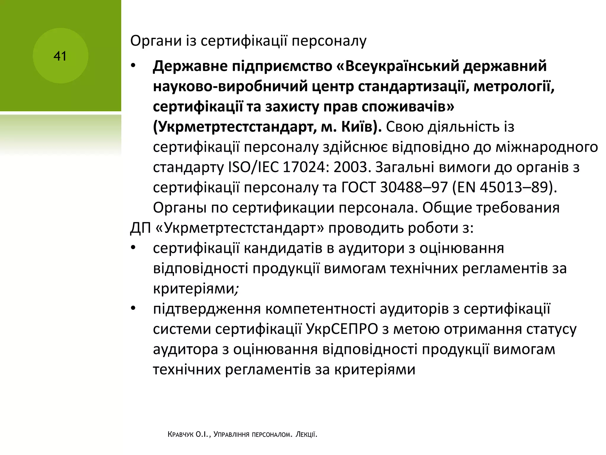 КРАВЧУК О.І., УПРАВЛІННЯ ПЕРСОНАЛОМ. ЛЕКЦІЇ.
41
Органи із сертифікації персоналу
• Державне підприємство «Всеукраїнський державний
науково-виробничий центр стандартизації, метрології,
сертифікації та захисту прав споживачів»
(Укрметртестстандарт, м. Київ). Свою діяльність із
сертифікації персоналу здійснює відповідно до міжнародного
стандарту ISO/IEC 17024: 2003. Загальні вимоги до органів з
сертифікації персоналу та ГОСТ 30488–97 (EN 45013–89).
Органы по сертификации персонала. Общие требования
ДП «Укрметртестстандарт» проводить роботи з:
• сертифікації кандидатів в аудитори з оцінювання
відповідності продукції вимогам технічних регламентів за
критеріями;
• підтвердження компетентності аудиторів з сертифікації
системи сертифікації УкрСЕПРО з метою отримання статусу
аудитора з оцінювання відповідності продукції вимогам
технічних регламентів за критеріями
 