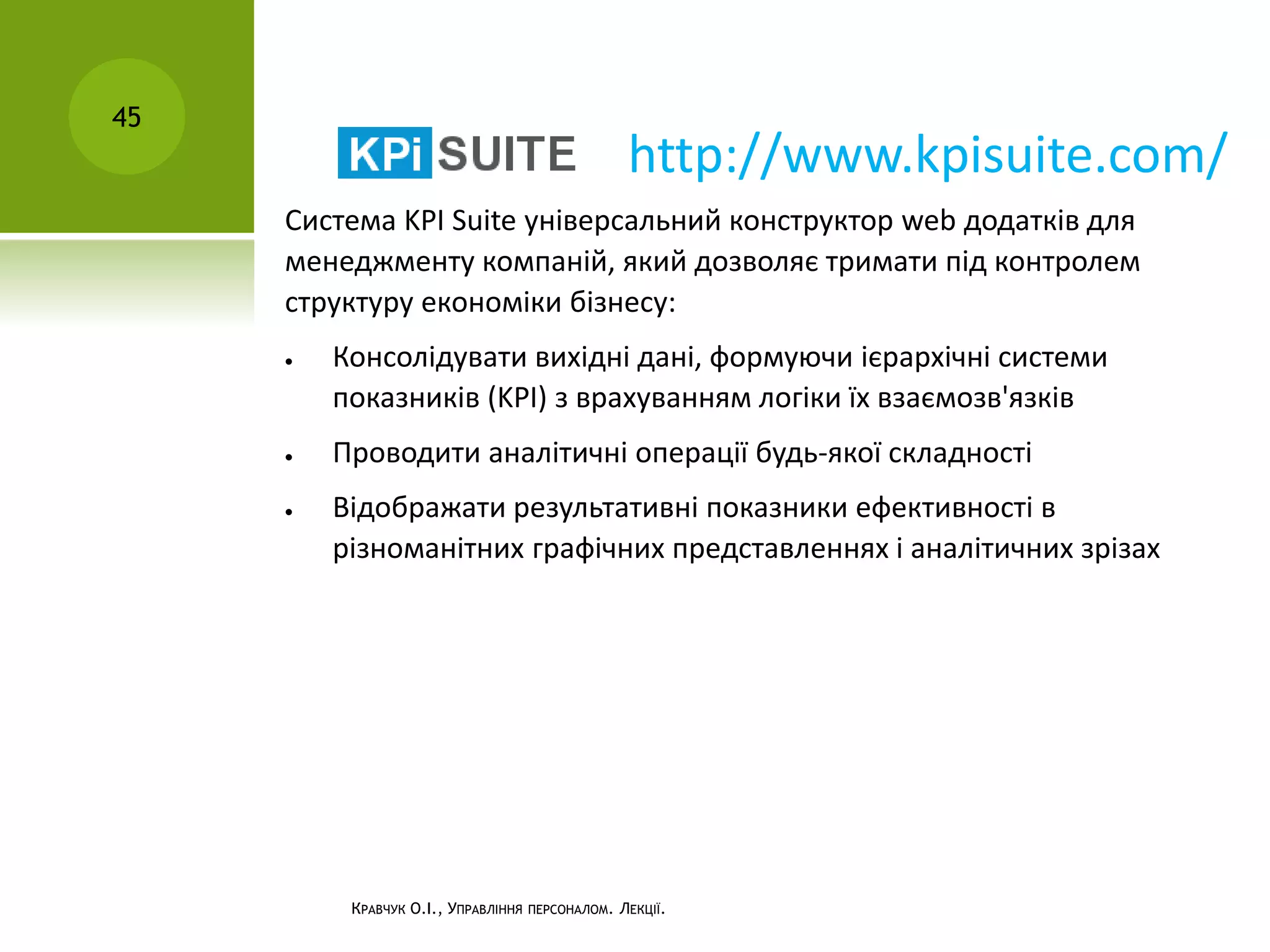 КРАВЧУК О.І., УПРАВЛІННЯ ПЕРСОНАЛОМ. ЛЕКЦІЇ.
45
Система KPI Suite універсальний конструктор web додатків для
менеджменту компаній, який дозволяє тримати під контролем
структуру економіки бізнесу:
 Консолідувати вихідні дані, формуючи ієрархічні системи
показників (KPI) з врахуванням логіки їх взаємозв'язків
 Проводити аналітичні операції будь-якої складності
 Відображати результативні показники ефективності в
різноманітних графічних представленнях і аналітичних зрізах
http://www.kpisuite.com/
 