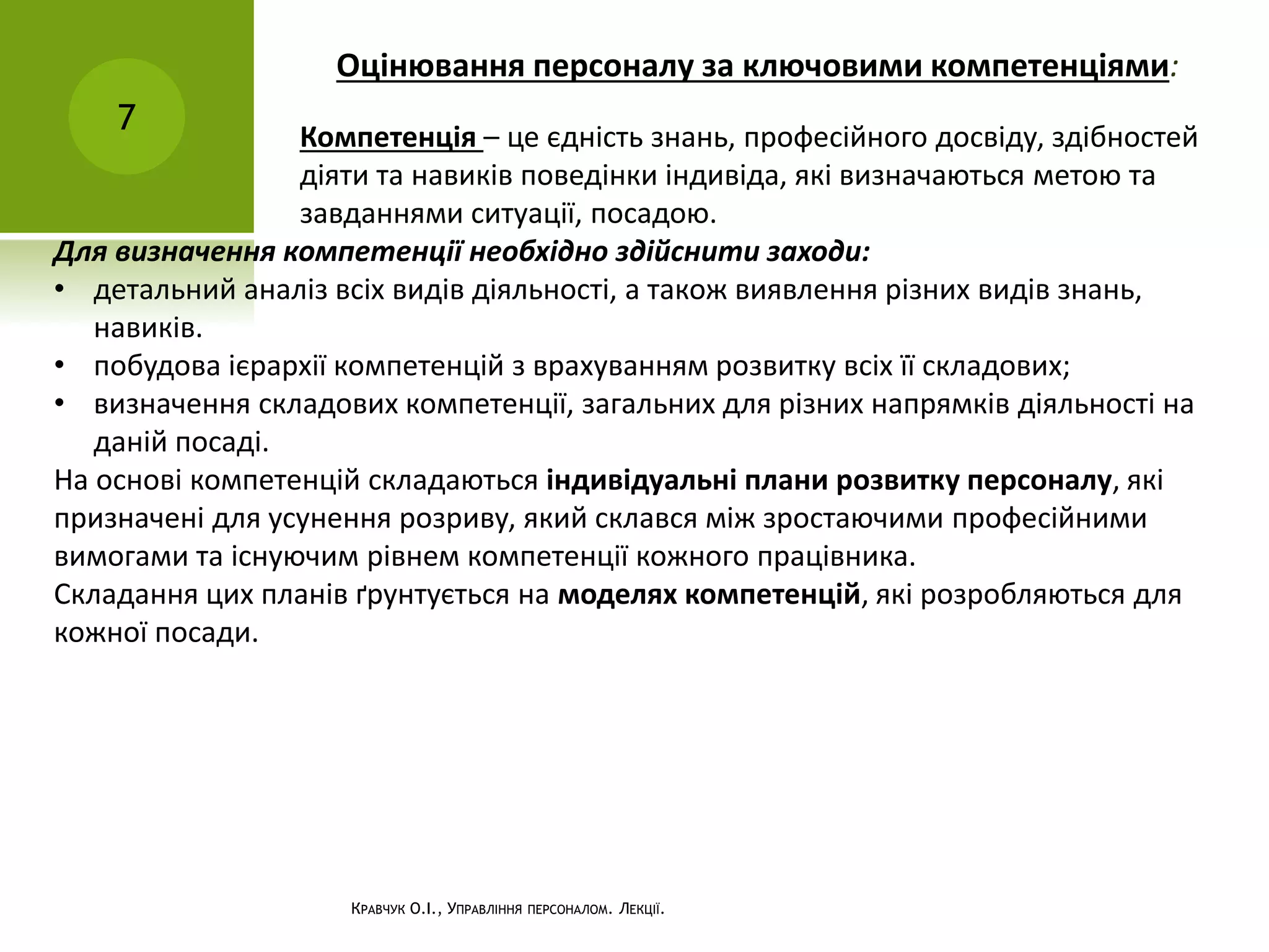 Оцінювання персоналу за ключовими компетенціями:
7
КРАВЧУК О.І., УПРАВЛІННЯ ПЕРСОНАЛОМ. ЛЕКЦІЇ.
Компетенція – це єдність знань, професійного досвіду, здібностей
діяти та навиків поведінки індивіда, які визначаються метою та
завданнями ситуації, посадою.
Для визначення компетенції необхідно здійснити заходи:
• детальний аналіз всіх видів діяльності, а також виявлення різних видів знань,
навиків.
• побудова ієрархії компетенцій з врахуванням розвитку всіх її складових;
• визначення складових компетенції, загальних для різних напрямків діяльності на
даній посаді.
На основі компетенцій складаються індивідуальні плани розвитку персоналу, які
призначені для усунення розриву, який склався між зростаючими професійними
вимогами та існуючим рівнем компетенції кожного працівника.
Складання цих планів ґрунтується на моделях компетенцій, які розробляються для
кожної посади.
 