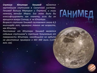 Спутник Юпитера Ганимед является
крупнейшим спутником в Солнечной системе.
Ганимед больше Меркурия и Плутона, и лишь
немного меньше Марса. Его легко было бы
классифицировать как планету, если бы он
вращался вокруг Солнца, а не Юпитера.
Возраст спутника Ганимед составляет около 4,5
миллиарда лет, примерно такого же возраста,
как Юпитер.
Расстояние от Юпитера: Ганимед является
седьмым спутником и третьим Галилеевым от
поверхности Юпитера, находящийся на орбите
на расстояние примерно в 665 000 миль (1,070
млн. км).
 