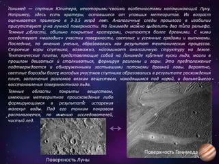 Ганимед — спутник Юпитера, некоторыми своими особенностями напоминающий Луну.
Например, здесь есть кратеры, оставшиеся от упавших метеоритов. Их возраст
оценивается примерно в 3-3,5 млрд лет. Аналогичные следы прошлого в изобилии
присутствуют и на лунной поверхности. На Ганимеде можно выделить два типа рельефа.
Темные области, обильно покрытые кратерами, считаются более древними. С ними
соседствуют «молодые» участки поверхности, светлые и усеянные грядами и выемками.
Последние, по мнению ученых, образовались как результат тектонических процессов.
Строение коры спутника, возможно, напоминает аналогичную структуру на Земле.
Тектонические плиты, представляющие собой на Ганимеде крупные куски льда, могли в
прошлом двигаться и сталкиваться, формируя разломы и горы. Это предположение
подтверждается и обнаруженными застывшими потоками древней лавы. Вероятно,
светлые борозды более молодых участков спутника образовались в результате расхождения
плит, заполнения разломов вязким веществом, находящимся под корой, и дальнейшего
восстановления поверхностного льда.
Темные области покрыты веществом,
имеющим метеоритное происхождение либо
формирующимся в результате испарения
молекул воды. Под его тонким покровом
располагается, по мнению исследователей,
чистый лед.
Поверхность Луны
Поверхность Ганимеда
 