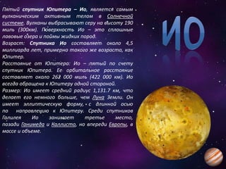 Пятый спутник Юпитера – Ио, является самым
вулканическим активным телом в Солнечной
системе. Вулканы выбрасывают серу на высоту 190
миль (300км). Поверхность Ио – это сплошные
лавовые озера и поймы жидких пород.
Возраст: Спутника Ио составляет около 4,5
миллиарда лет, примерно такого же возраста, как
Юпитер.
Расстояние от Юпитера: Ио – пятый по счету
спутник Юпитера. Ее орбитальное расстояние
составляет около 262 000 миль (422 000 км). Ио
всегда обращена к Юпитеру одной стороной.
Размер: Ио имеет средний радиус 1,131.7 км, что
делает его немного больше, чем Луна Земли. Он
имеет эллиптическую форму, с длинной осью
по направлению к Юпитеру. Среди спутников
Галилея Ио занимает третье место,
позади Ганимеда и Каллисто, но впереди Европы, в
массе и объеме.
 