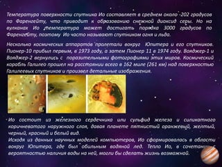 Температура поверхности спутника Ио составляет в среднем около -202 градусов
по Фаренгейту, что приводит к образованию снежной диоксид серы. Но на
вулканах Ио температура может достигать порядка 3000 градусов по
Фаренгейту, поэтому Ио часто называют спутником огня и льда.
Несколько космических аппаратов пролетали вокруг Юпитера и его спутников.
Пионер-10 прибыл первым, в 1973 году, а затем Пионер 11 в 1974 году. Вояджер-1 и
Вояджер-2 вернулись с поразительными фотографиями этих миров. Космический
корабль Галилео прошел на расстоянии всего в 162 миле (261 км) над поверхностью
Галилеевых спутников и произвел детальные изображения.
Ио состоит из железного сердечника или сульфид железа и силикатного
коричневатого наружного слоя, давая планете пятнистый оранжевый, желтый,
черный, красный и белый вид.
Исходя из данных научных моделей компьютеров, Ио сформировалась в области
вокруг Юпитера, где был обильным водяной лед. Тепло Ио, в сочетании с
вероятностью наличия воды на ней, могли бы сделать жизнь возможной.
 