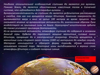 Наиболее отличительной особенностью спутника Ио являются его вулканы.
Помимо Земли, Ио является единственным известным телом в Солнечной
системе, что наблюдаются действующие вулканы.
Вулканическая активность на спутнике Ио является результатом растягивания
и сжатия, так как она вращается вокруг Юпитера. Каменная поверхность Ио
выламывается вверх и вниз на целых 100 метров во время процесса. Это
оказывает влияние на вулканическую активность Ио, аналогичным образом Луна
воздействует на приливные силы на Земле. Нерегулярно эллиптическая орбита
Ио также усиливает приливную деятельности.
Из-за вулканической активности, атмосфера спутника Ио содержит в основном
диоксид серы. Орбита Ио пересекает мощные магнитные силовые линии
Юпитера, превращая Ио в электрический генератор. Юпитер вращается, и
магнитные силы стирают около тонны (1000 кг) материала Ио каждую секунду.
Материал ионизируется и образует форму тороида, облака излучения,
называемая плазмой тора. Некоторые ионы выталкиваются в верхних слоях
атмосферы Юпитера и создают полярные сияния.
Извержение
вулкана
 