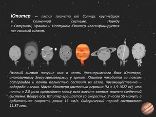 Юпитер — пятая планета от Солнца, крупнейшая
в Солнечной системе. Наряду
с Сатурном, Ураном и Нептуном Юпитер классифицируется
как газовый гигант.
Газовый гигант получил имя в честь древнеримского бога Юпитера,
аналогичному Зевсу-громовержцу у греков. Юпитер находится за поясом
астероидов и почти полностью состоит из газов, преимущественно –
водорода и гелия. Масса Юпитера настолько огромна (М = 1,9∙1027 кг), что
почти в 2,5 раза превышает массу всех вместе взятых планет солнечной
системы. Вокруг оси, Юпитер вращается со скоростью 9 часов 55 минут, а
орбитальная скорость равна 13 км/с. Сидерический период составляет
11,87 лет.
 