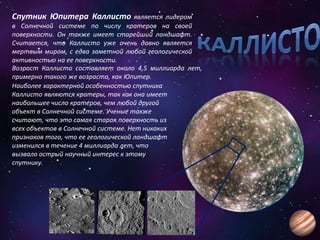 Спутник Юпитера Каллисто является лидером
в Солнечной системе по числу кратеров на своей
поверхности. Он также имеет старейший ландшафт.
Считается, что Каллисто уже очень давно является
мертвым миром, с едва заметной любой геологической
активностью на ее поверхности.
Возраст Каллисто составляет около 4,5 миллиарда лет,
примерно такого же возраста, как Юпитер.
Наиболее характерной особенностью спутника
Каллисто являются кратеры, так как она имеет
наибольшее число кратеров, чем любой другой
объект в Солнечной системе. Ученые также
считают, что это самая старая поверхность из
всех объектов в Солнечной системе. Нет никаких
признаков того, что ее геологической ландшафт
изменился в течение 4 миллиарда лет, что
вызвало острый научный интерес к этому
спутнику.
 