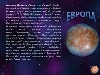 Спутник Юпитера Европа – особенный объект.
Внешний слой его достигает толщины в 100 км.
Верхняя часть представляет собой ледяную
корку от 10 до 30 км. Под коркой – жидкий океан.
Ниже океана идёт толстый слой горных пород, а
в центре планеты расположено ядро.
Оно, скорее всего, металлическое.
Основным признаком того, что подо льдом есть
океан, стало наличие магнитного
поля. Направление этого поля всегда
противоположно Юпитеру. Оно создаётся
электрическими токами, рождёнными внутри
Европы посредством магнитного поля Юпитера.
Для этого необходим токопроводящий слой, и
океан солёной воды очень подходит.
Существует ещё один признак наличия океана:
некогда кора планеты подверглась сдвигу на 80°.
Но если бы она прочно прилегала к недрам, сдвиг
не мог бы состояться.
 