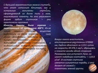 С большой вероятностью можно считать,
что этот сателлит Юпитера, как и
остальные галилеевы спутники,
сформировался из диска пыли и газа,
окружавшего планету. На это указывает
форма орбит спутников – они
практически круговые.
Юность Европы была горячая –
температура её превышала 400°С. Из-за
этого нагрева летучие вещества
выделялись из тела планеты и, в силу
малой гравитации, покидали её (этот
процесс продолжается и теперь).
Химические соединения разлагаются, и
выделившийся водород устремляется в
космос, оставляя атмосфере кислород.
Вокруг своего властителя,
отстоящего на расстоянии 670900
км, Европа облетает за 3,551 суток
на скорости 49 476,1 км/ч, обращаясь
к планете всегда одной стороной.
Размерами она уступает Луне, но
имеет подобную плотность — 3,013
г/см3. В составе спутника
имеются силикатные породы, и это
делает её схожей с
планетами земной группы.
 