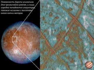 Поверхность Европы уникальна.
Она чрезвычайно ровная, и лишь
изредка попадаются структуры,
похожие на холмы с высотами
около сотни метров.
 