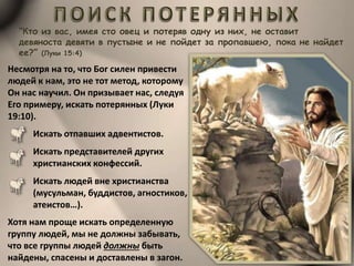 “Кто из вас, имея сто овец и потеряв одну из них, не оставит
девяноста девяти в пустыне и не пойдет за пропавшею, пока не найдет
ее?” (Луки 15:4)
Несмотря на то, что Бог силен привести
людей к нам, это не тот метод, которому
Он нас научил. Он призывает нас, следуя
Его примеру, искать потерянных (Луки
19:10).
Искать отпавших адвентистов.
Искать представителей других
христианских конфессий.
Искать людей вне христианства
(мусульман, буддистов, агностиков,
атеистов…).
Хотя нам проще искать определенную
группу людей, мы не должны забывать,
что все группы людей должны быть
найдены, спасены и доставлены в загон.
 