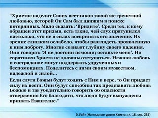 “Христос наделит Своих вестников такой же трепетной
любовью, которой Он Сам был движим в поиске
потерянных. Мало сказать: ‘Придите’. Среди тех, к кому
обращен этот призыв, есть такие, чей слух притупился
настолько, что не в силах воспринять его значение. Их
зрение слишком ослабело, чтобы разглядеть проявленную
к ним доброту. Многие сознают глубину своего падения.
Они говорят: ‘Я не достоин помощи; оставьте меня’. Но
соратники Христа не должны отступаться. Нежная любовь
и сострадание могут поддержать удрученных и
беспомощных. Поделитесь с ними своим мужеством,
надеждой и силой…
Если слуги Божьи будут ходить с Ним в вере, то Он придаст
силу их вести. Они будут способны так представить любовь
Божью и так убедительно говорить об опасности
отвержения Его благодати, что люди будут вынуждены
принять Евангелие.”
Э. Уайт (Наглядные уроки Христа, гл. 18, стр. 235)
 