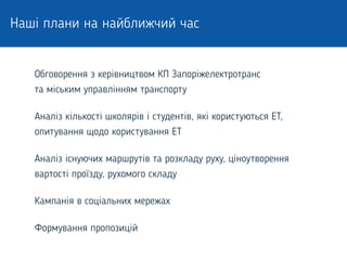 Наші плани на найближчий час
Обговорення з керівництвом КП Запоріжелектротранс
та міським управлінням транспорту
Аналіз кількості школярів і студентів, які користуються ЕТ,
опитування щодо користування ЕТ
Аналіз існуючих маршрутів та розкладу руху, ціноутворення
вартості проїзду, рухомого складу
Кампанія в соціальних мережах
Формування пропозицій
 