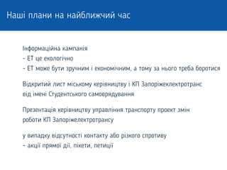 Наші плани на найближчий час
Інформаційна кампанія
- ЕТ це екологічно
- ЕТ може бути зручним і економічним, а тому за нього треба боротися
Відкритий лист міському керівництву і КП Запоріжеклектротранс
від імені Студентського самоврядування
Презентація керівництву управління транспорту проект змін
роботи КП Запоріжелектротрансу
у випадку відсутності контакту або різкого спротиву
– акції прямої дії, пікети, петиції
 
