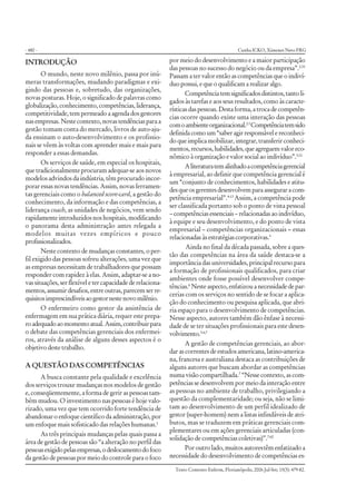 - 480 -
Texto Contexto Enferm, Florianópolis, 2006 Jul-Set; 15(3): 479-82.
INTRODUÇÃO
O mundo, neste novo milênio, passa por inú-
meras transformações, mudando paradigmas e exi-
gindo das pessoas e, sobretudo, das organizações,
novas posturas. Hoje, o significado de palavras como
globalização,conhecimento,competências,liderança,
competitividade, tem permeado a agenda dos gestores
nasempresas.Nestecontexto,novastendênciasparaa
gestão tomam conta do mercado, livros de auto-aju-
da ensinam o auto-desenvolvimento e os profissio-
nais se vêem às voltas com aprender mais e mais para
responder a essas demandas.
Os serviços de saúde, em especial os hospitais,
que tradicionalmente procuram adequar-se aos novos
modelos advindos da indústria, têm procurado incor-
porar essas novas tendências. Assim, novas ferramen-
tas gerenciais como o balanced score-card, a gestão do
conhecimento, da informação e das competências, a
liderança coach, as unidades de negócios, vem sendo
rapidamenteintroduzidosnoshospitais,modificando
o panorama desta administração antes relegada a
modelos muitas vezes empíricos e pouco
profissionalizados.
Neste contexto de mudanças constantes, o per-
fil exigido das pessoas sofreu alterações, uma vez que
as empresas necessitam de trabalhadores que possam
responder com rapidez à elas. Assim, adaptar-se a no-
vas situações, ser flexível e ter capacidade de relaciona-
mentos,assumirdesafios,entreoutras,parecemserre-
quisitosimprescindíveisaogestornestenovomilênio.
O enfermeiro como gestor da assistência de
enfermagem em sua prática diária, requer este prepa-
roadequadoaomomentoatual.Assim,contribuirpara
o debate das competências gerenciais dos enfermei-
ros, através da análise de alguns desses aspectos é o
objetivo deste trabalho.
A QUESTÃO DAS COMPETÊNCIAS
A busca constante pela qualidade e excelência
dos serviços trouxe mudanças nos modelos de gestão
e, conseqüentemente, a forma de gerir as pessoas tam-
bém mudou. O investimento nas pessoas é hoje valo-
rizado, uma vez que tem ocorrido forte tendência de
abandonar o enfoque científico da administração, por
um enfoque mais sofisticado das relações humanas.1
As três principais mudanças pelas quais passa a
área de gestão de pessoas são “a alteração no perfil das
pessoasexigidopelasempresas,odeslocamentodofoco
da gestão de pessoas por meio do controle para o foco
por meio do desenvolvimento e a maior participação
das pessoas no sucesso do negócio ou da empresa”.2:35
Passam a ter valor então as competências que o indiví-
duopossui,equeoqualificamarealizaralgo.
Competênciatemsignificadosdistintos,tantoli-
gados às tarefas e aos seus resultados, como às caracte-
rísticas das pessoas. Desta forma, a troca de competên-
cias ocorre quando existe uma interação das pessoas
comoambienteorganizacional.2-3
Competênciatemsido
definidacomoum“saberagirresponsávelereconheci-
do que implica mobilizar, integrar, transferir conheci-
mentos,recursos,habilidades,queagreguemvaloreco-
nômico à organização e valor social ao indivíduo”.3:21
Aliteraturatemalinhadoacompetênciagerencial
à empresarial, ao definir que competência gerencial é
um “conjunto de conhecimentos, habilidades e atitu-
desqueosgerentesdesenvolvemparaasseguraracom-
petência empresarial”.4:13
Assim, a competência pode
ser classificada portanto sob o ponto de vista pessoal
– competências essenciais – relacionadas ao indivíduo,
à equipe e seu desenvolvimento, e do ponto de vista
empresarial – competências organizacionais – essas
relacionadas às estratégias corporativas.5
Ainda no final da década passada, sobre a ques-
tão das competências na área da saúde destaca-se a
importância das universidades, principal recurso para
a formação de profissionais qualificados, para criar
ambientes onde fosse possível desenvolver compe-
tências.6
Nesteaspecto,enfatizouanecessidadedepar-
cerias com os serviços no sentido de se focar a aplica-
ção do conhecimento ou pesquisa aplicada, que abri-
ria espaço para o desenvolvimento de competências.
Nesse aspecto, autores também dão ênfase à necessi-
dade de se ter situações profissionais para este desen-
volvimento.3-4,7
A gestão de competências gerenciais, ao abor-
dar as correntes de estudos americana, latino-america-
na, francesa e australiana destaca as contribuições de
alguns autores que buscam abordar as competências
numa visão compartilhada.7
“Nesse contexto, as com-
petências se desenvolvem por meio da interação entre
as pessoas no ambiente de trabalho, privilegiando a
questão da complementaridade; ou seja, não se limi-
tam ao desenvolvimento de um perfil idealizado de
gestor (super-homem) nem a listas infindáveis de atri-
butos, mas se traduzem em práticas gerenciais com-
plementares ou em ações gerenciais articuladas (con-
solidação de competências coletivas)”.7:60
Por outro lado, muitos autorestêm enfatizado a
necessidade do desenvolvimento de competências es-
Cunha ICKO, Ximenes Neto FRG
 
