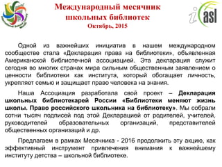 Международный месячник
школьных библиотек
Октябрь, 2015
Одной из важнейших инициатив в нашем международном
сообществе стала «Декларация права на библиотеки», объявленная
Американской библиотечной ассоциацией. Эта декларация служит
сегодня во многих странах мира сильным общественным заявлением о
ценности библиотеки как института, который обогащает личность,
укрепляет семью и защищает право человека на знания.
Наша Ассоциация разработала свой проект – Декларация
школьных библиотекарей России «Библиотеки меняют жизнь
школы. Право российского школьника на библиотеку». Мы собрали
сотни тысяч подписей под этой Декларацией от родителей, учителей,
руководителей образовательных организаций, представителей
общественных организаций и др.
Предлагаем в рамках Месячника - 2016 продолжить эту акцию, как
эффективный инструмент привлечения внимания к важнейшему
институту детства – школьной библиотеке.
 