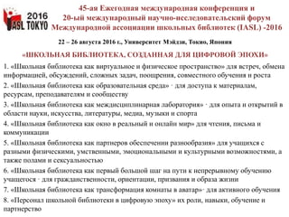 22 – 26 августа 2016 г., Университет Мэйдзи, Токио, Япония
«ШКОЛЬНАЯ БИБЛИОТЕКА, СОЗДАННАЯ ДЛЯ ЦИФРОВОЙ ЭПОХИ»
1. «Школьная библиотека как виртуальное и физическое пространство» для встреч, обмена
информацией, обсуждений, сложных задач, поощрения, совместного обучения и роста
2. «Школьная библиотека как образовательная среда» · для доступа к материалам,
ресурсам, преподавателям и сообществу
3. «Школьная библиотека как междисциплинарная лаборатория» · для опыта и открытий в
области науки, искусства, литературы, медиа, музыки и спорта
4. «Школьная библиотека как окно в реальный и онлайн мир» для чтения, письма и
коммуникации
5. «Школьная библиотека как партнеров обеспечении разнообразия» для учащихся с
разными физическими, умственными, эмоциональными и культурными возможностями, а
также полами и сексуальностью
6. «Школьная библиотека как первый большой шаг на пути к непрерывному обучению
учащегося · для гражданственности, ориентации, призвания и образа жизни
7. «Школьная библиотека как трансформация комнаты в аватар»· для активного обучения
8. «Персонал школьной библиотеки в цифровую эпоху» их роли, навыки, обучение и
партнерство
45-ая Ежегодная международная конференция и
20-ый международный научно-исследовательский форум
Международной ассоциации школьных библиотек (IASL) -2016
 