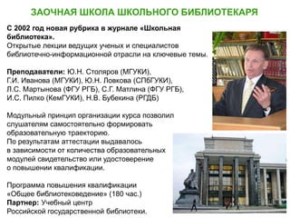 ЗАОЧНАЯ ШКОЛА ШКОЛЬНОГО БИБЛИОТЕКАРЯ
Ю.Н. Столяров,
профессор МГИК
С 2002 год новая рубрика в журнале «Школьная
библиотека».
Открытые лекции ведущих ученых и специалистов
библиотечно-информационной отрасли на ключевые темы.
Преподаватели: Ю.Н. Столяров (МГУКИ),
Г.И. Иванова (МГУКИ), Ю.Н. Ловкова (СПбГУКИ),
Л.С. Мартынова (ФГУ РГБ), С.Г. Матлина (ФГУ РГБ),
И.С. Пилко (КемГУКИ), Н.В. Бубекина (РГДБ)
Модульный принцип организации курса позволил
слушателям самостоятельно формировать
образовательную траекторию.
По результатам аттестации выдавалось
в зависимости от количества образовательных
модулей свидетельство или удостоверение
о повышении квалификации.
Программа повышения квалификации
«Общее библиотековедение» (180 час.)
Партнер: Учебный центр
Российской государственной библиотеки.
 