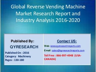 Global Reverse Vending Machine
Market Research Report and
Industry Analysis 2016-2020
Published By:
QYRESEARCH
Published On : 2016
Category: Machinery
Pages : 130-180
Contact US:
Web: www.qyresearchreports.com
Email: sales@qyresearchreports.com
Toll Free : 866-997-4948 (USA-
CANADA)
 