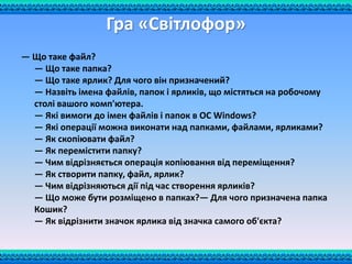 Гра «Світлофор»
— Що таке файл?
— Що таке папка?
— Що таке ярлик? Для чого він призначений?
— Назвіть імена файлів, папок і ярликів, що містяться на робочому
столі вашого комп'ютера.
— Які вимоги до імен файлів і папок в ОС Windows?
— Які операції можна виконати над папками, файлами, ярликами?
— Як скопіювати файл?
— Як перемістити папку?
— Чим відрізняється операція копіювання від переміщення?
— Як створити папку, файл, ярлик?
— Чим відрізняються дії під час створення ярликів?
— Що може бути розміщено в папках?— Для чого призначена папка
Кошик?
— Як відрізнити значок ярлика від значка самого об'єкта?
 
