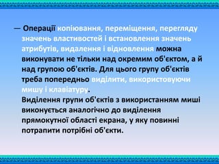— Операції копіювання, переміщення, перегляду
значень властивостей і встановлення значень
атрибутів, видалення і відновлення можна
виконувати не тільки над окремим об'єктом, а й
над групою об'єктів. Для цього групу об'єктів
треба попередньо виділити, використовуючи
мишу і клавіатуру.
Виділення групи об'єктів з використанням миші
виконується аналогічно до виділення
прямокутної області екрана, у яку повинні
потрапити потрібні об'єкти.
 