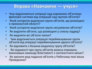 Вправа «Навчаючи — учуся»
• Чим відрізняються операції над окремими об'єктами
файлової системи від операцій над групою об'єктів?
• Який алгоритм виділення групи об'єктів, що розміщені
в прямокутній області?
• Який алгоритм виділення групи несуміжних об'єктів?
• Як виділити об'єкти, що розміщені у списку підряд?
• Як виділити всі об'єкти папки?
• Чим відрізняється операція перейменування групи
об'єктів від операції перейменування одного об'єкта?
• Як відновити з Кошика видалену групу об'єктів?
• Які відомості про групу об'єктів можна отримати,
виконавши команду Властивості з контекстного меню?
• Як змінити вид подання об'єктів у Робочому полі вікна
Провідника?
 