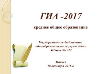 ГИА -2017
среднее общее образование
Государственное бюджетное
общеобразовательное учреждение
Школа №1222
Москва
18 октября 2016 г.
 