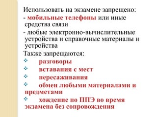 Использовать на экзамене запрещено:
- мобильные телефоны или иные
средства связи
- любые электронно-вычислительные
устройства и справочные материалы и
устройства
Также запрещаются:
 разговоры
 вставания с мест
 пересаживания
 обмен любыми материалами и
предметами
 хождение по ППЭ во время
экзамена без сопровождения
 